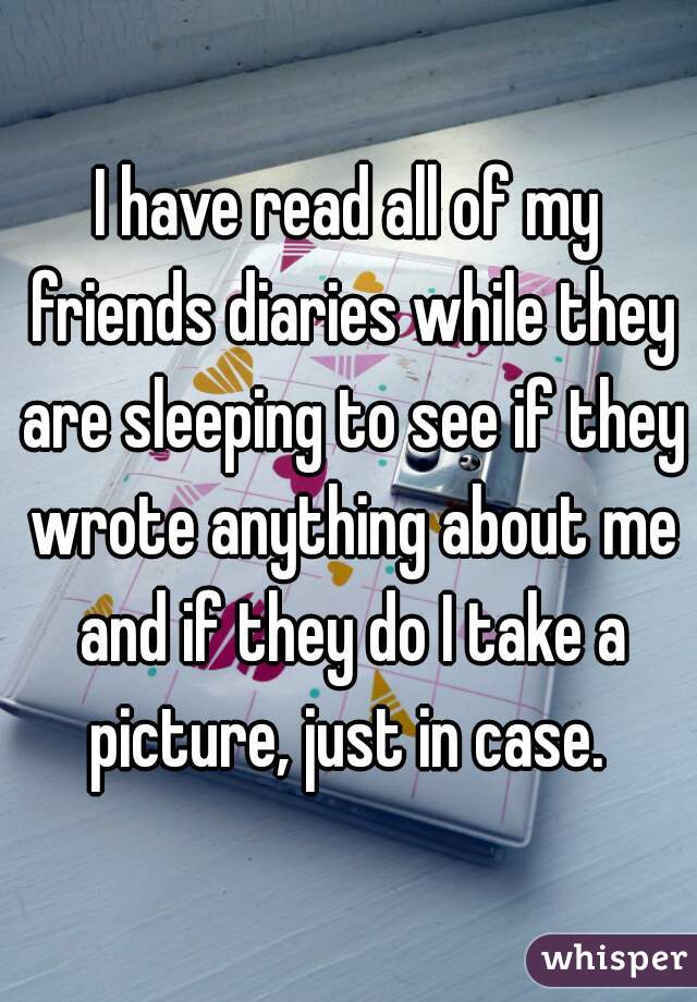 I have read all of my friends diaries while they are sleeping to see if they wrote anything about me and if they do I take a picture, just in case. 