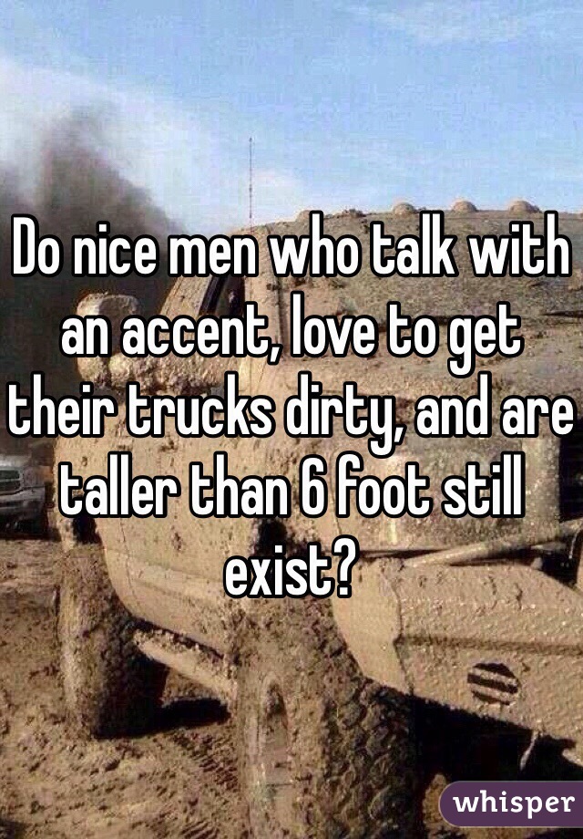 Do nice men who talk with an accent, love to get their trucks dirty, and are taller than 6 foot still exist? 