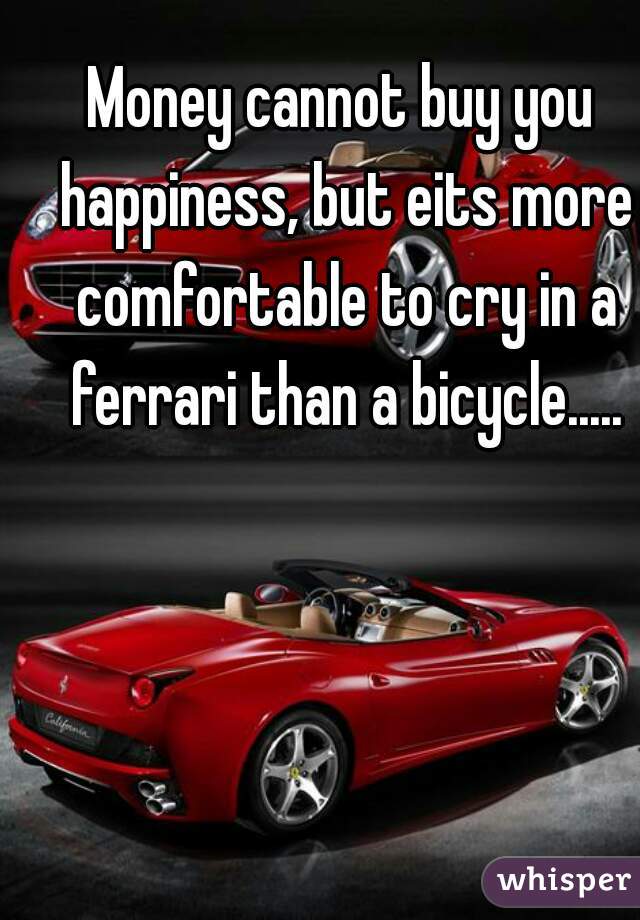 Money cannot buy you happiness, but eits more comfortable to cry in a ferrari than a bicycle.....