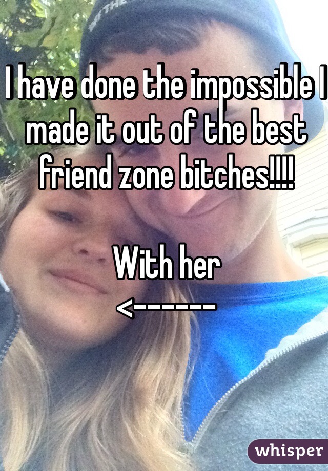 I have done the impossible I made it out of the best friend zone bitches!!!!

With her
<------