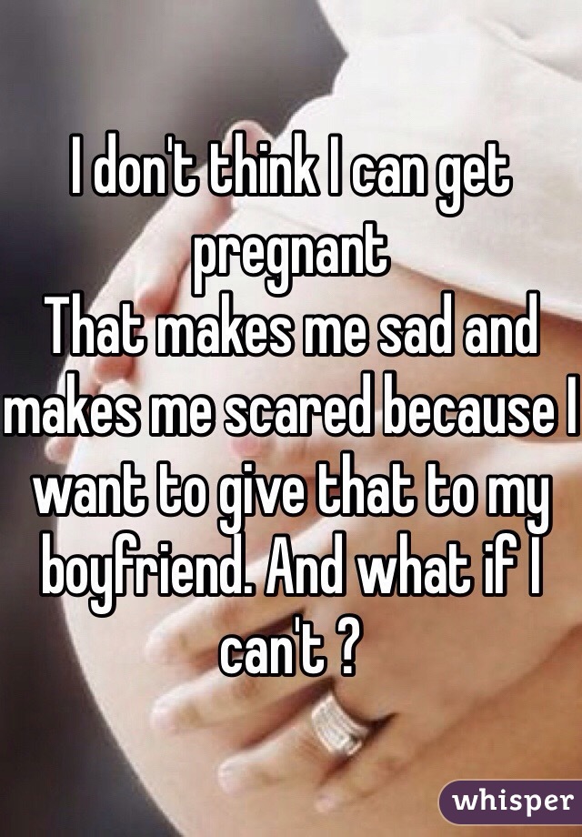 I don't think I can get pregnant 
That makes me sad and makes me scared because I want to give that to my boyfriend. And what if I can't ? 
