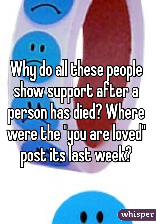 Why do all these people show support after a person has died? Where were the "you are loved" post its last week?