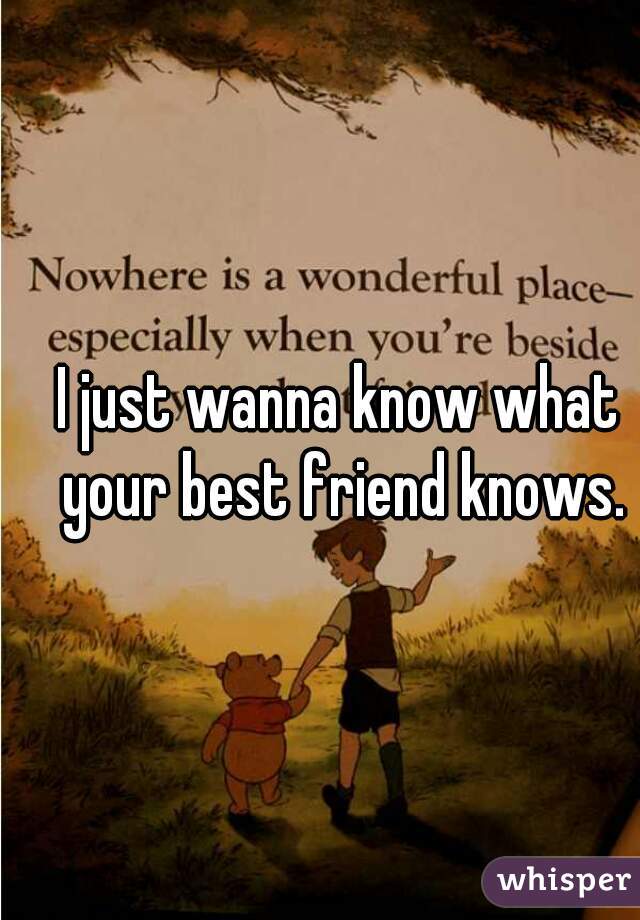 I just wanna know what your best friend knows.