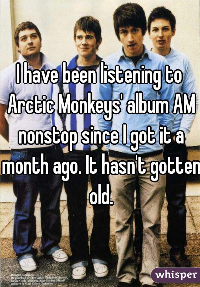 I have been listening to Arctic Monkeys' album AM nonstop since I got it a month ago. It hasn't gotten old.