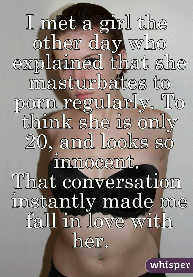 I met a girl the other day who explained that she masturbates to porn regularly. To think she is only 20, and looks so innocent. 
That conversation instantly made me fall in love with her.   