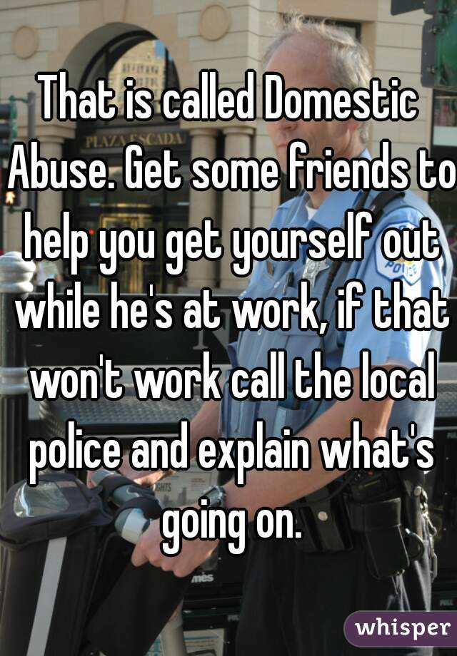 That is called Domestic Abuse. Get some friends to help you get yourself out while he's at work, if that won't work call the local police and explain what's going on.