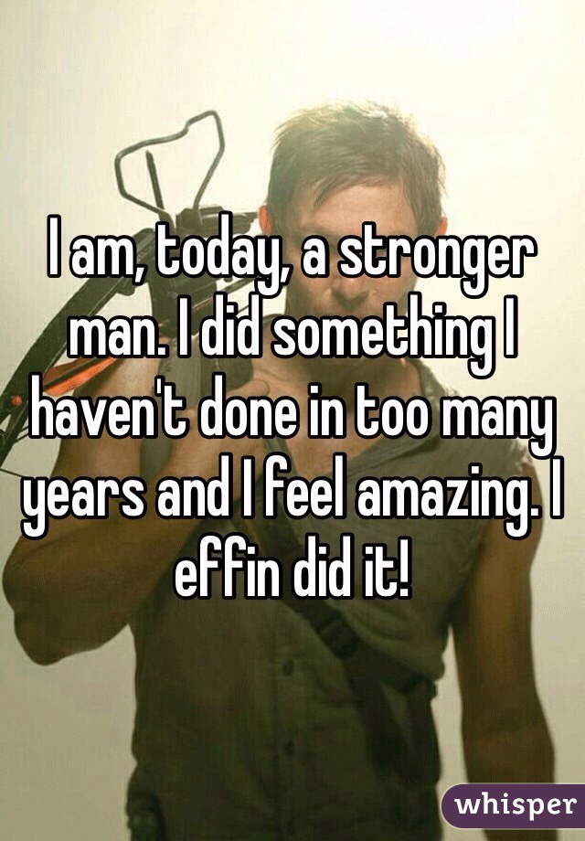 I am, today, a stronger man. I did something I haven't done in too many years and I feel amazing. I effin did it! 