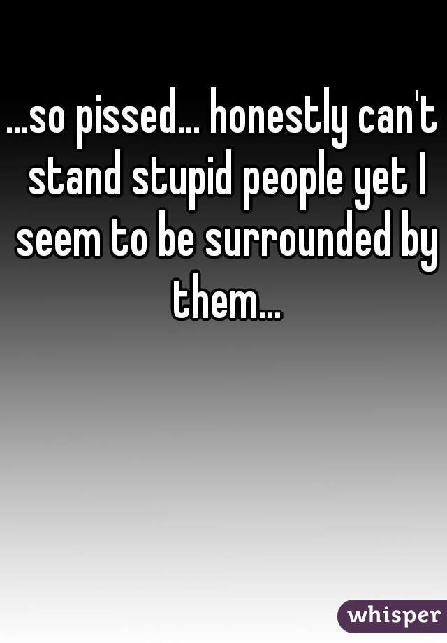 ...so pissed... honestly can't stand stupid people yet I seem to be surrounded by them...