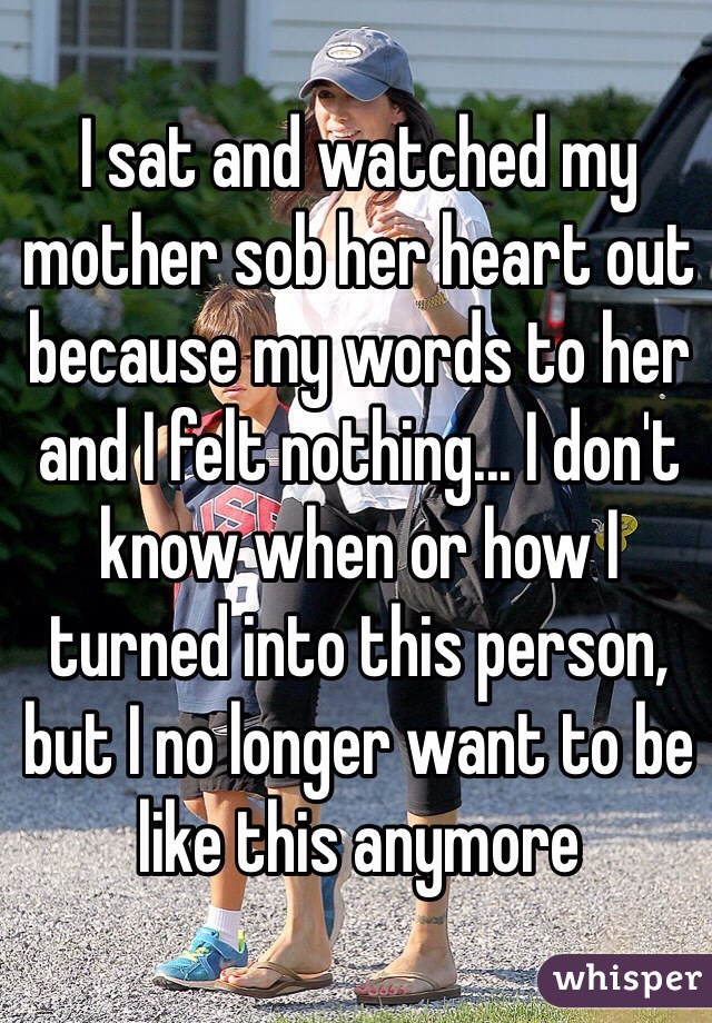 I sat and watched my mother sob her heart out because my words to her and I felt nothing... I don't know when or how I turned into this person, but I no longer want to be like this anymore