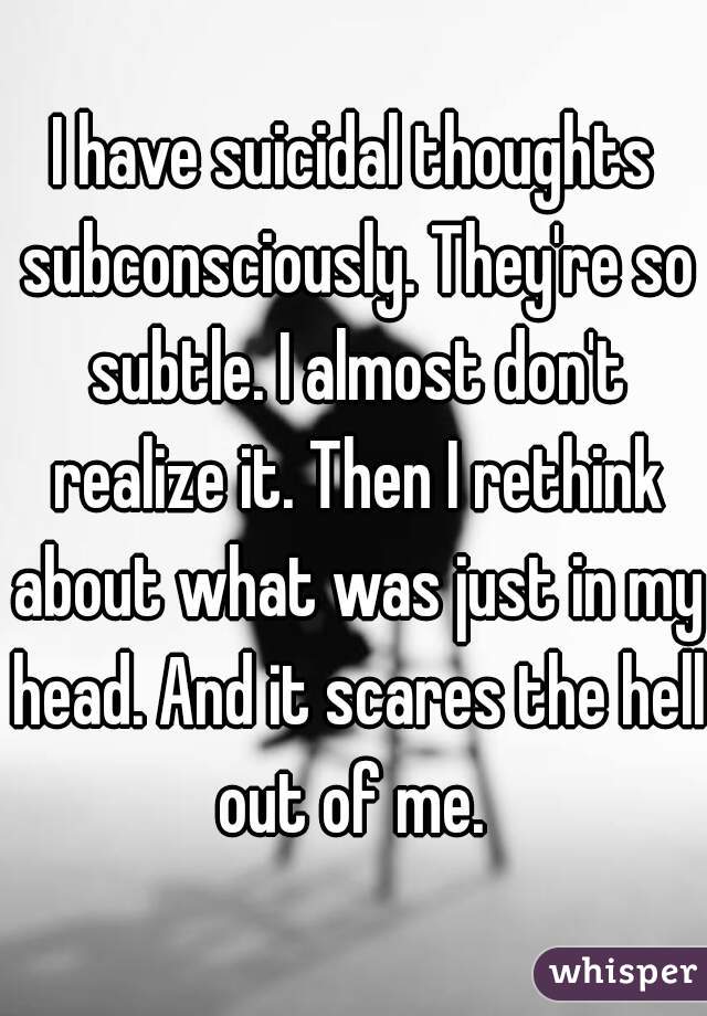 I have suicidal thoughts subconsciously. They're so subtle. I almost don't realize it. Then I rethink about what was just in my head. And it scares the hell out of me. 