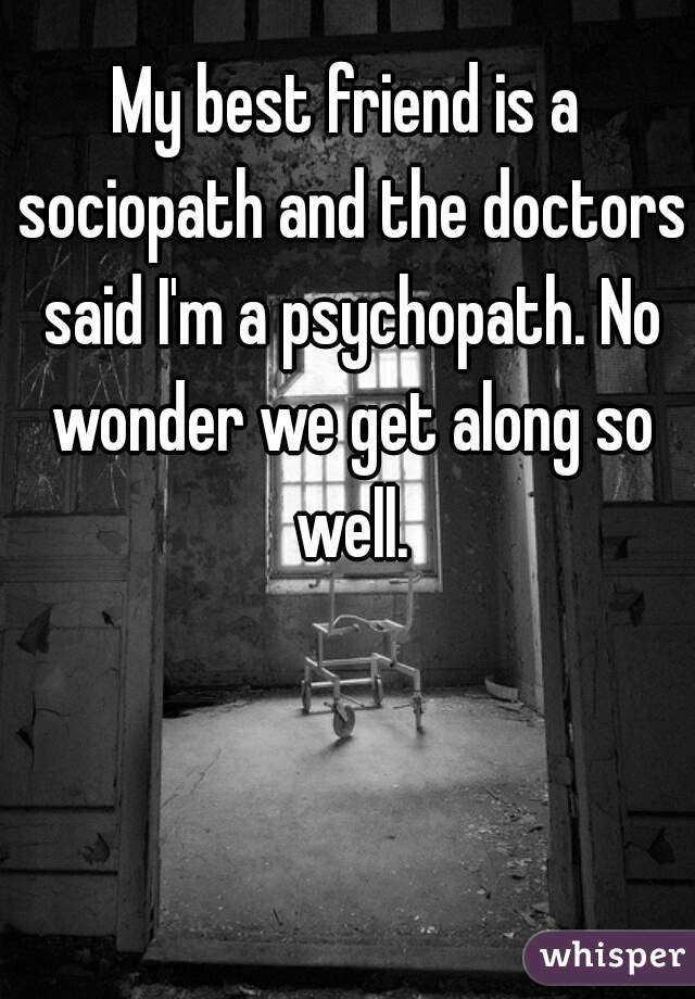 My best friend is a sociopath and the doctors said I'm a psychopath. No wonder we get along so well.
