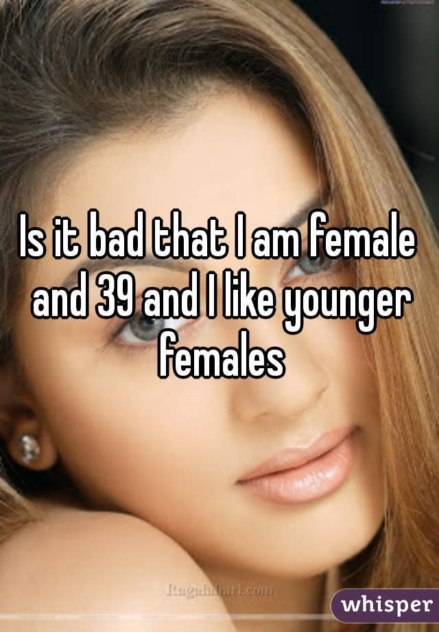 Is it bad that I am female and 39 and I like younger females