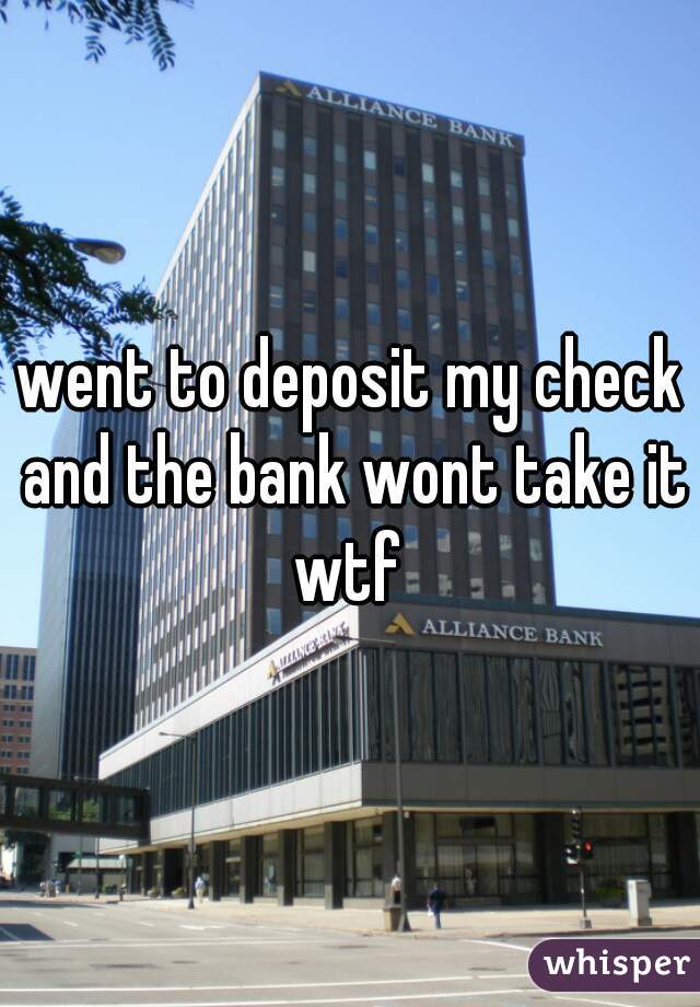 went to deposit my check and the bank wont take it wtf 