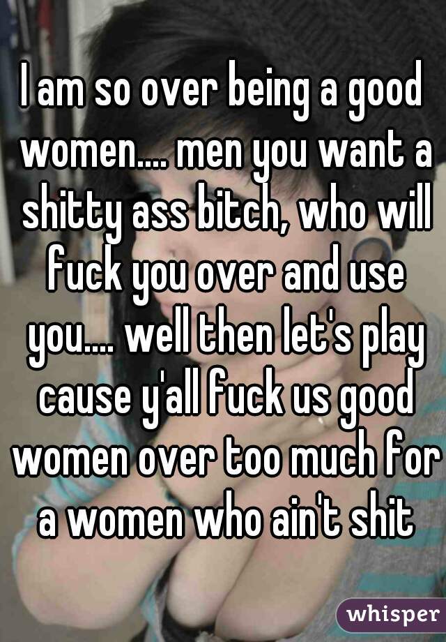 I am so over being a good women.... men you want a shitty ass bitch, who will fuck you over and use you.... well then let's play cause y'all fuck us good women over too much for a women who ain't shit