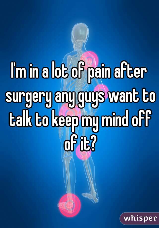 I'm in a lot of pain after surgery any guys want to talk to keep my mind off of it?