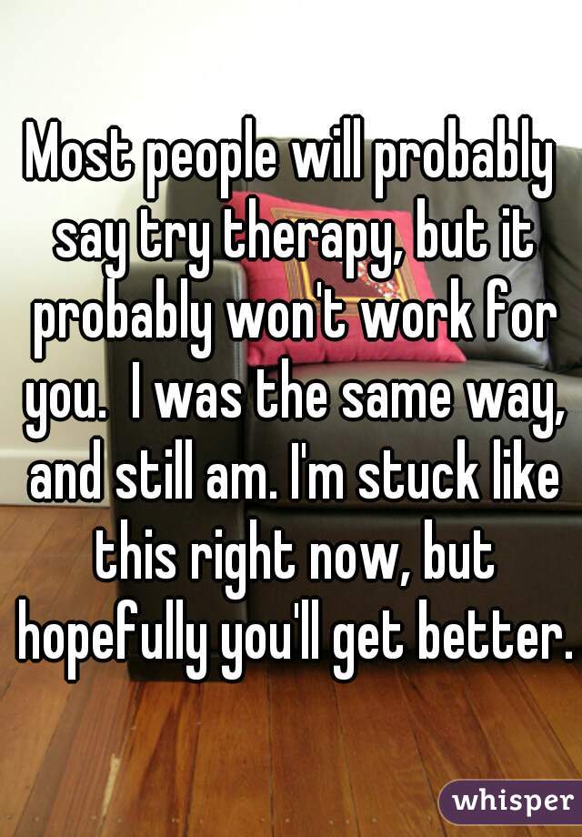 Most people will probably say try therapy, but it probably won't work for you.  I was the same way, and still am. I'm stuck like this right now, but hopefully you'll get better.