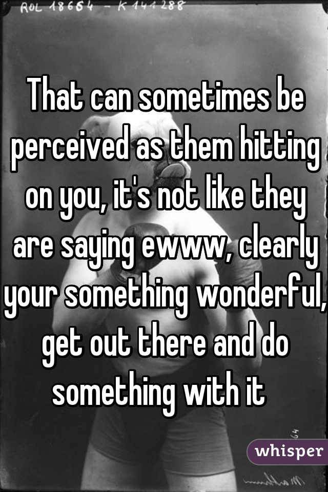 That can sometimes be perceived as them hitting on you, it's not like they are saying ewww, clearly your something wonderful, get out there and do something with it  