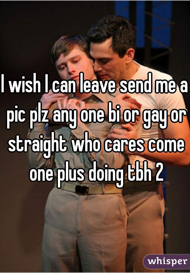 I wish I can leave send me a pic plz any one bi or gay or straight who cares come one plus doing tbh 2
