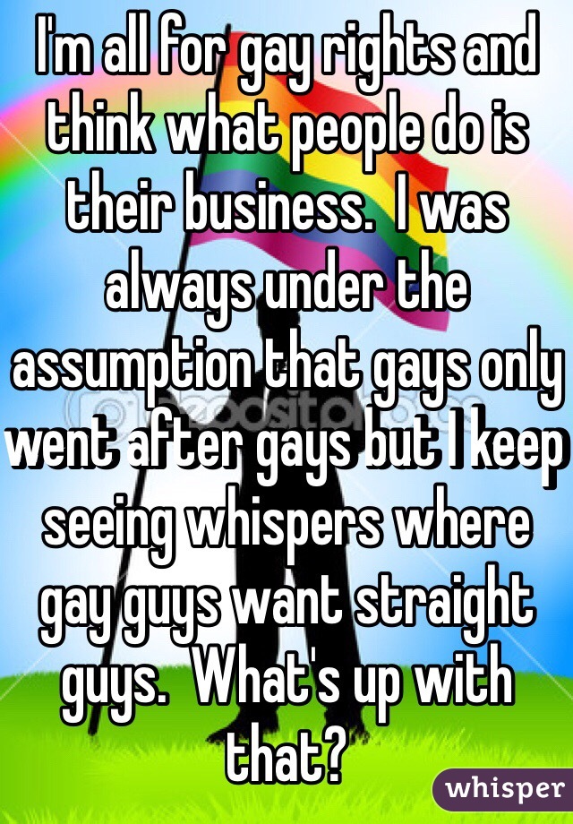 I'm all for gay rights and think what people do is their business.  I was always under the assumption that gays only went after gays but I keep seeing whispers where gay guys want straight guys.  What's up with that?