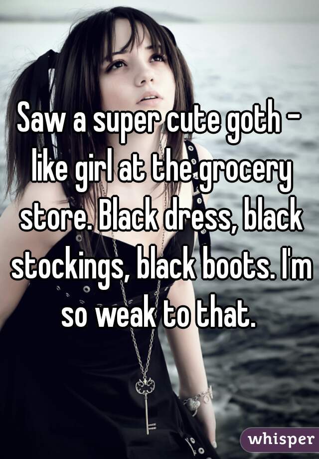 Saw a super cute goth - like girl at the grocery store. Black dress, black stockings, black boots. I'm so weak to that. 