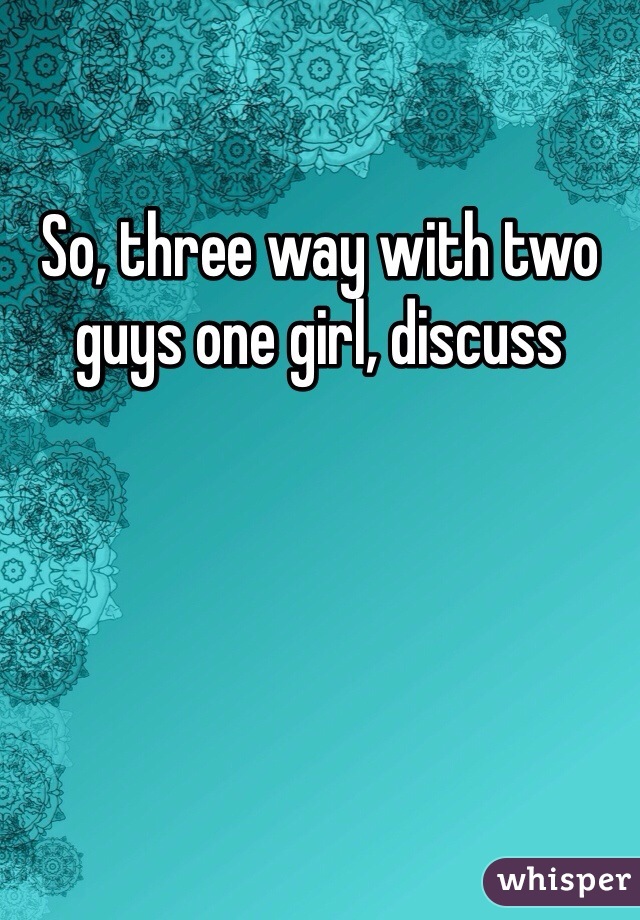 So, three way with two guys one girl, discuss