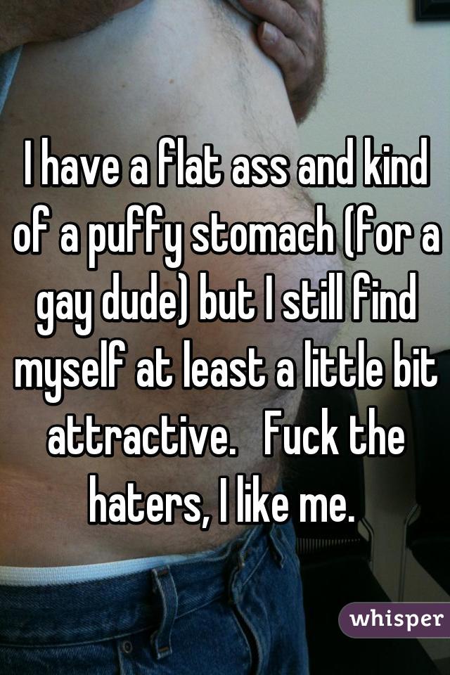 I have a flat ass and kind of a puffy stomach (for a gay dude) but I still find myself at least a little bit attractive.   Fuck the haters, I like me. 
