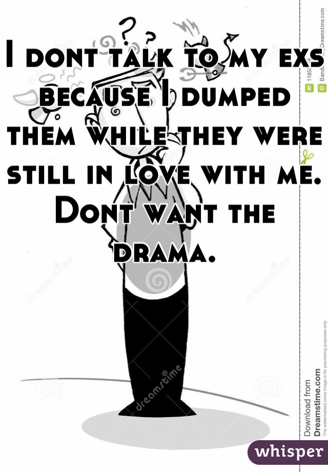 I dont talk to my exs because I dumped them while they were still in love with me. Dont want the drama.