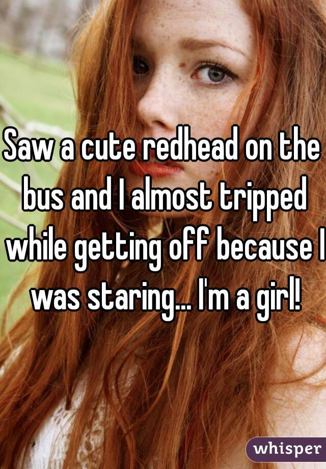 Saw a cute redhead on the bus and I almost tripped while getting off because I was staring... I'm a girl!