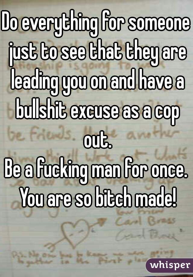 Do everything for someone just to see that they are leading you on and have a bullshit excuse as a cop out.
Be a fucking man for once. You are so bitch made!