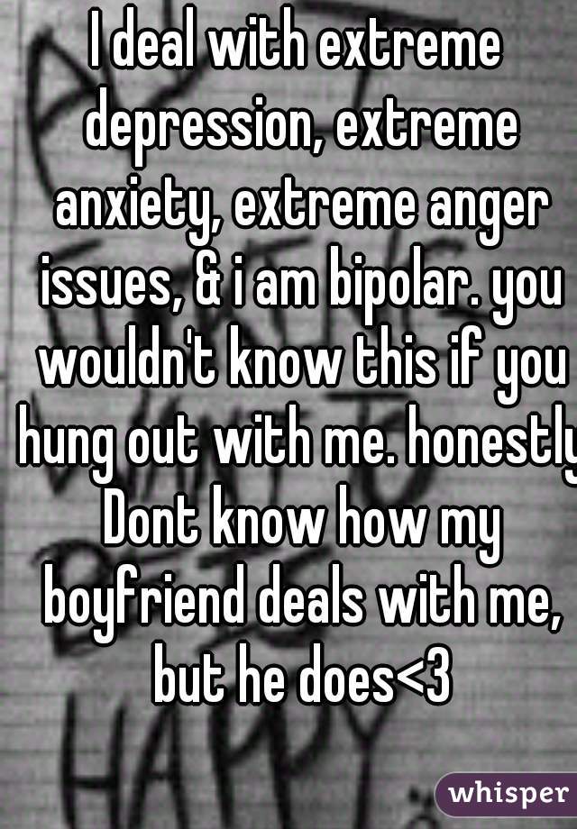 I deal with extreme depression, extreme anxiety, extreme anger issues, & i am bipolar. you wouldn't know this if you hung out with me. honestly Dont know how my boyfriend deals with me, but he does<3