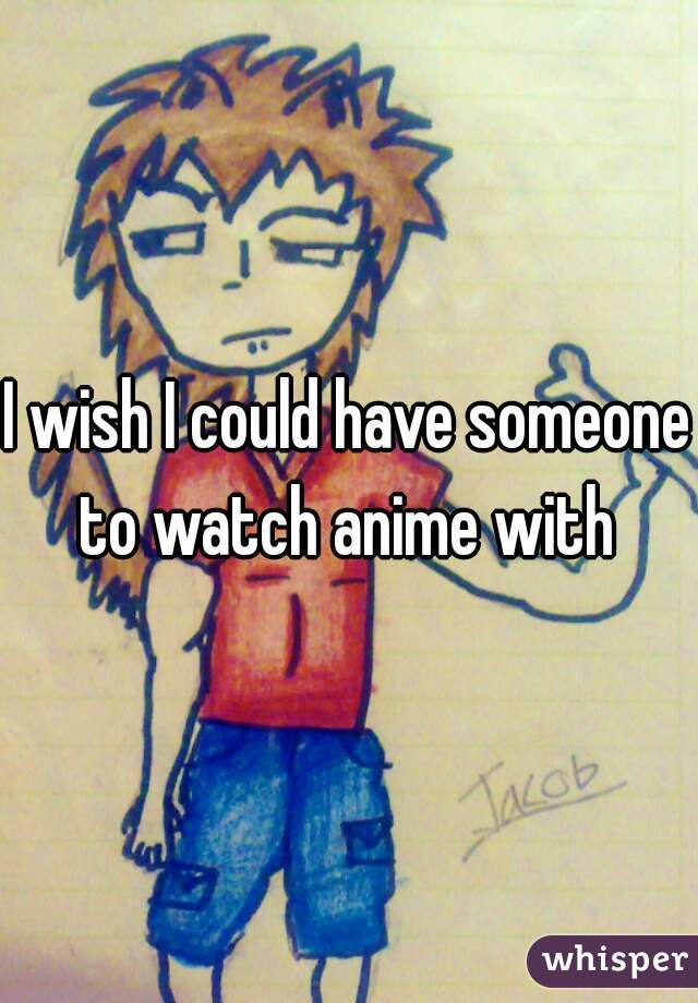 I wish I could have someone to watch anime with 

