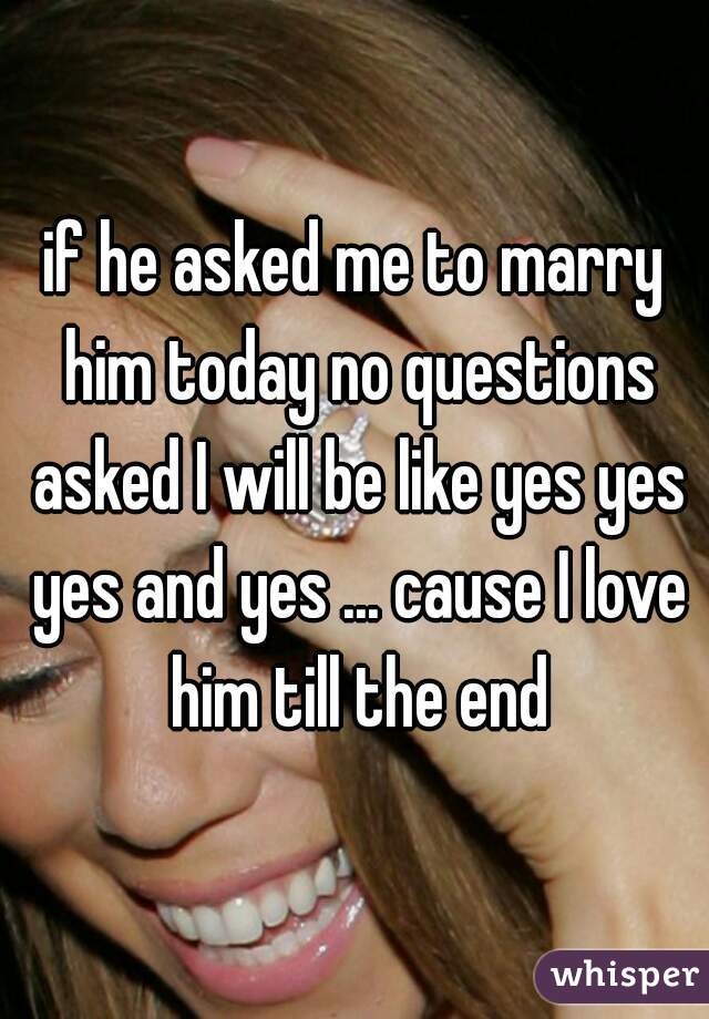 if he asked me to marry him today no questions asked I will be like yes yes yes and yes ... cause I love him till the end