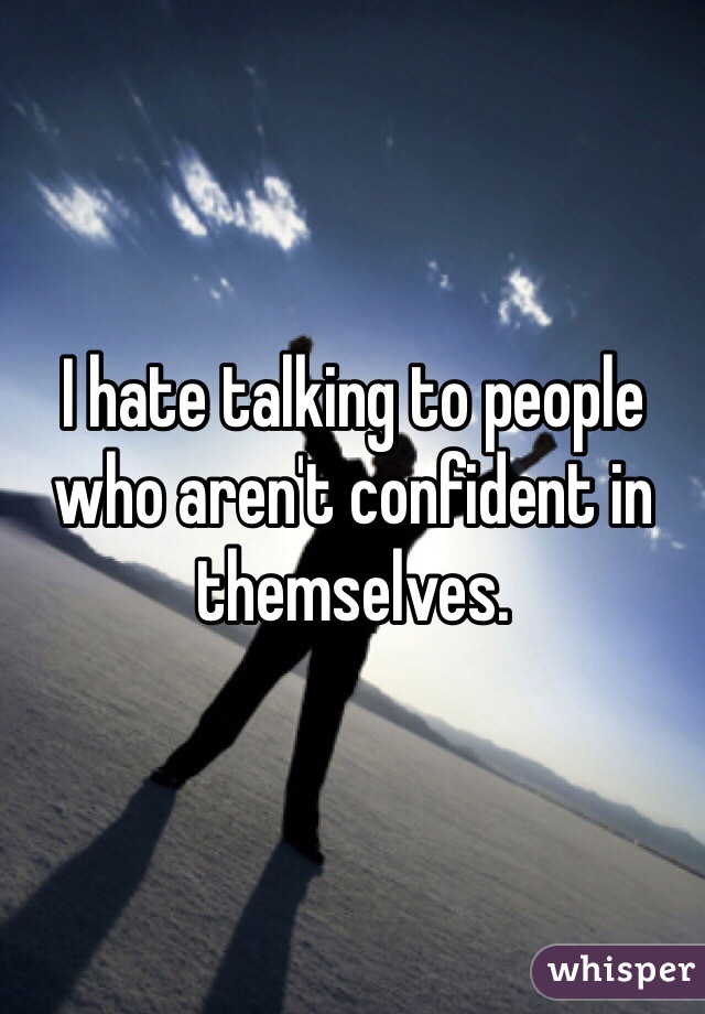 I hate talking to people who aren't confident in themselves.  