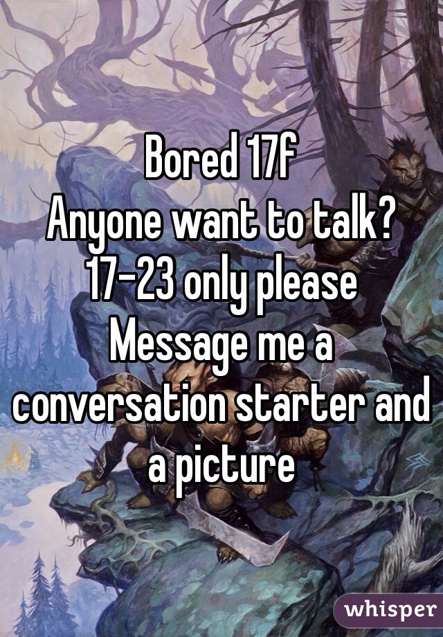 Bored 17f 
Anyone want to talk? 17-23 only please 
Message me a conversation starter and a picture