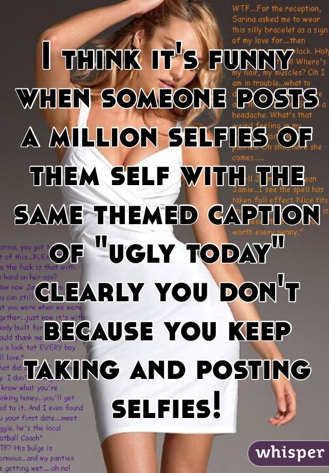 I think it's funny when someone posts a million selfies of them self with the same themed caption of "ugly today" clearly you don't because you keep taking and posting selfies! 
