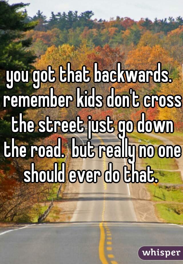 you got that backwards.  remember kids don't cross the street just go down the road.  but really no one should ever do that. 