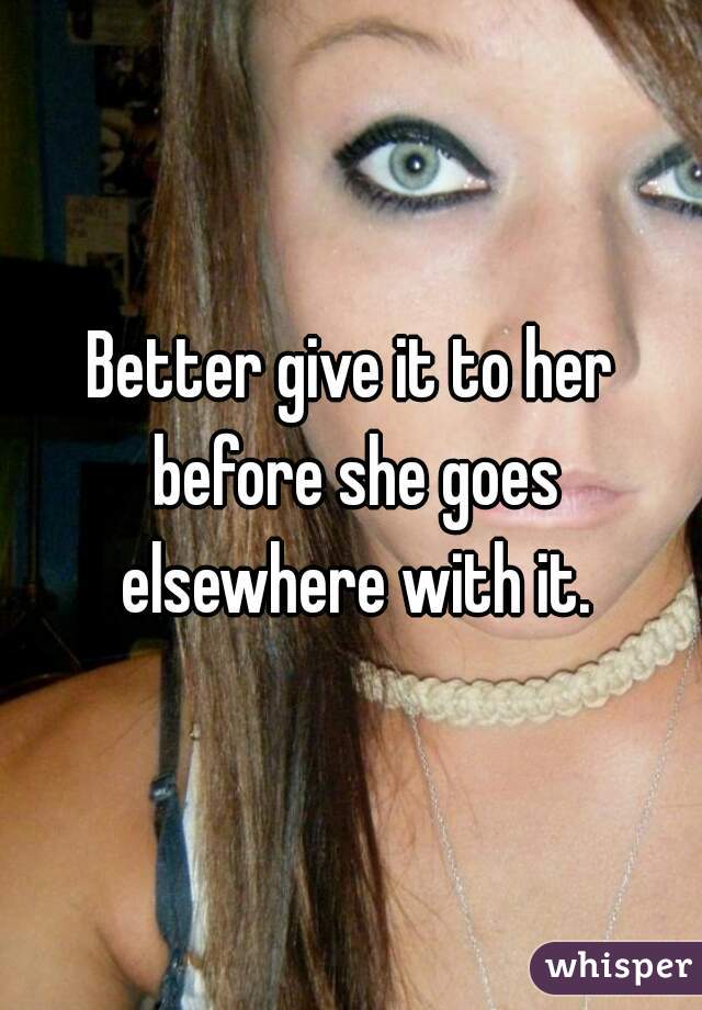 Better give it to her before she goes elsewhere with it.