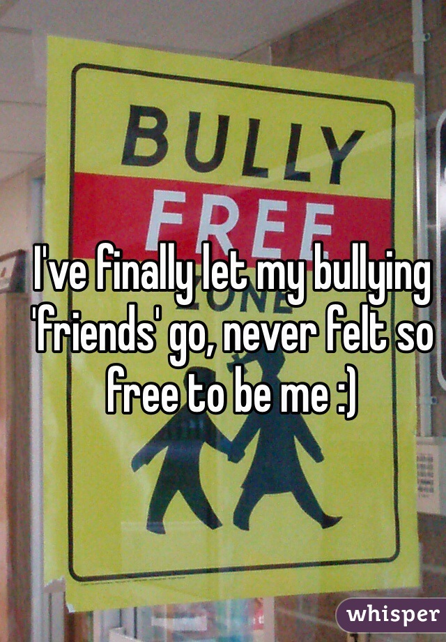 I've finally let my bullying 'friends' go, never felt so free to be me :) 