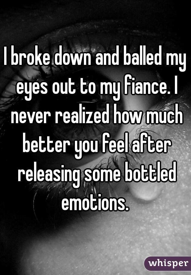 I broke down and balled my eyes out to my fiance. I never realized how much better you feel after releasing some bottled emotions. 