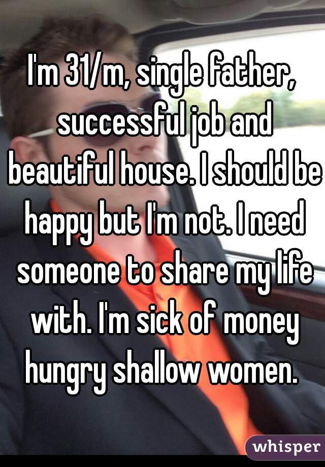 I'm 31/m, single father, successful job and beautiful house. I should be happy but I'm not. I need someone to share my life with. I'm sick of money hungry shallow women. 