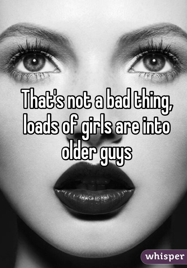 That's not a bad thing, loads of girls are into older guys 