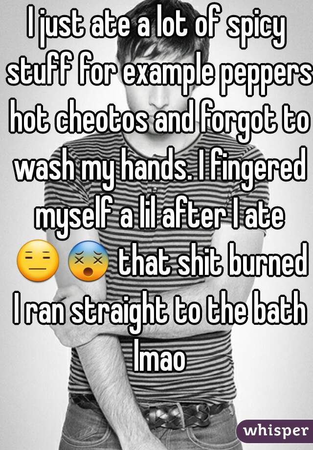 I just ate a lot of spicy stuff for example peppers hot cheotos and forgot to wash my hands. I fingered myself a lil after I ate 😑😵 that shit burned I ran straight to the bath lmao