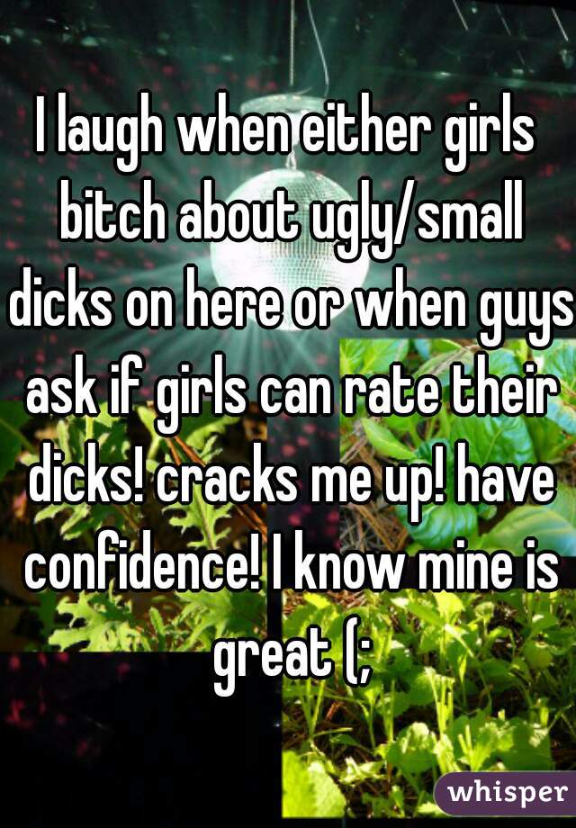 I laugh when either girls bitch about ugly/small dicks on here or when guys ask if girls can rate their dicks! cracks me up! have confidence! I know mine is great (;