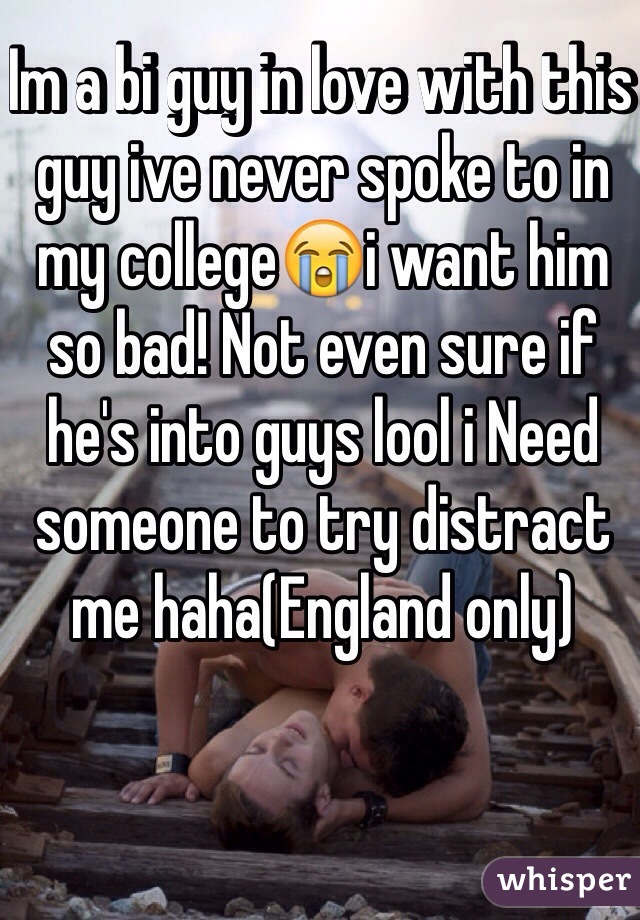 Im a bi guy in love with this guy ive never spoke to in my college😭i want him so bad! Not even sure if he's into guys lool i Need someone to try distract me haha(England only)