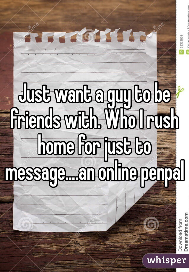 Just want a guy to be friends with. Who I rush home for just to message....an online penpal