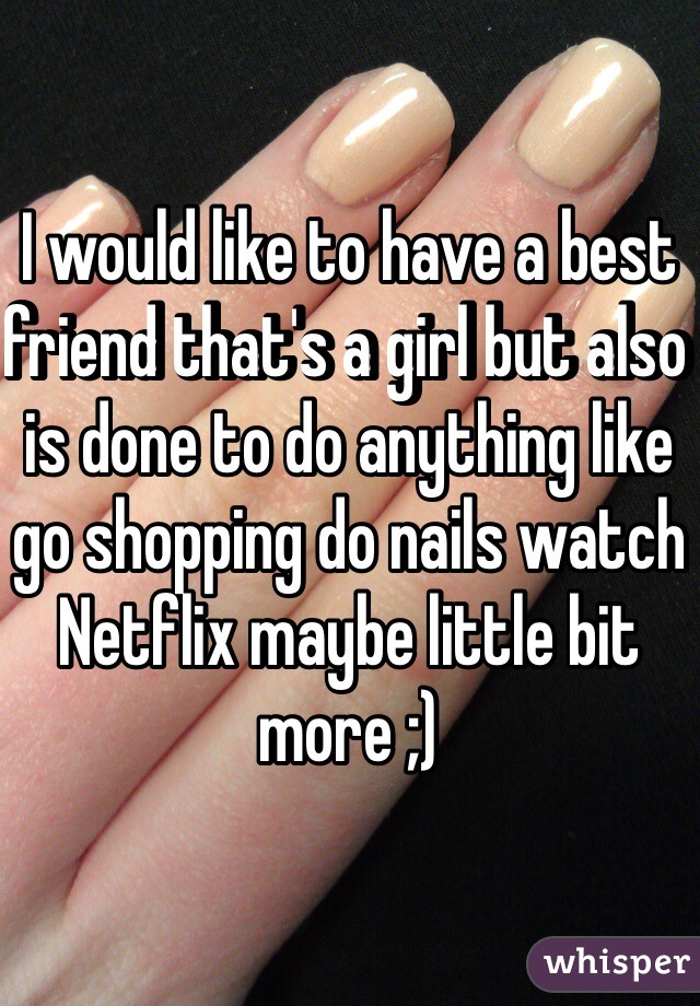 I would like to have a best friend that's a girl but also is done to do anything like go shopping do nails watch Netflix maybe little bit more ;) 