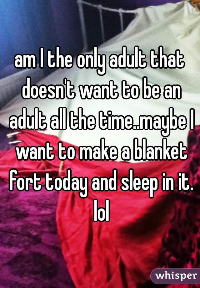 am I the only adult that doesn't want to be an adult all the time..maybe I want to make a blanket fort today and sleep in it. lol