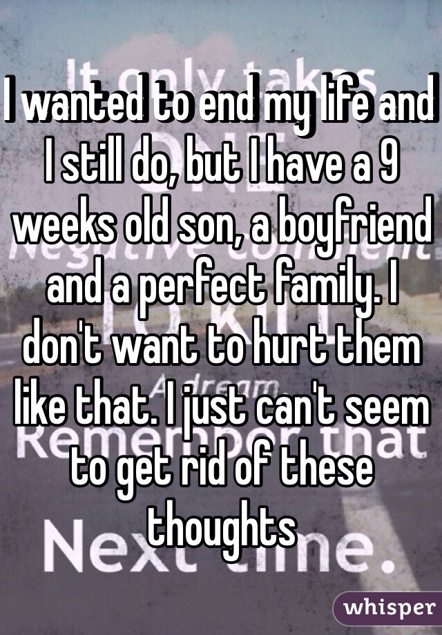 I wanted to end my life and I still do, but I have a 9 weeks old son, a boyfriend and a perfect family. I don't want to hurt them like that. I just can't seem to get rid of these thoughts