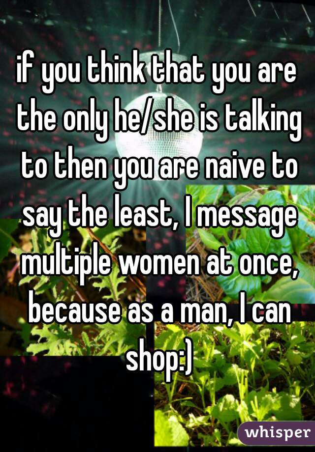 if you think that you are the only he/she is talking to then you are naive to say the least, I message multiple women at once, because as a man, I can shop:)