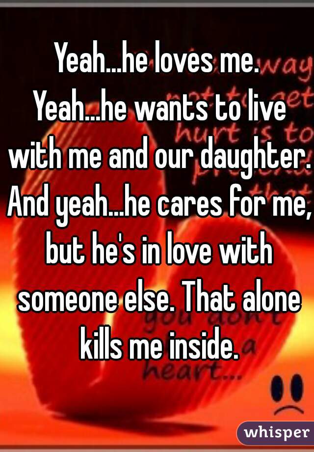 Yeah...he loves me. Yeah...he wants to live with me and our daughter. And yeah...he cares for me, but he's in love with someone else. That alone kills me inside.